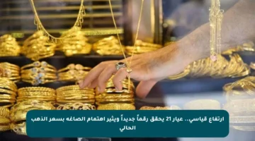 ارتفاع قياسي.. عيار 21 يحقق رقماً جديداً ويثير اهتمام الصاغة بسعر الذهب الحالي